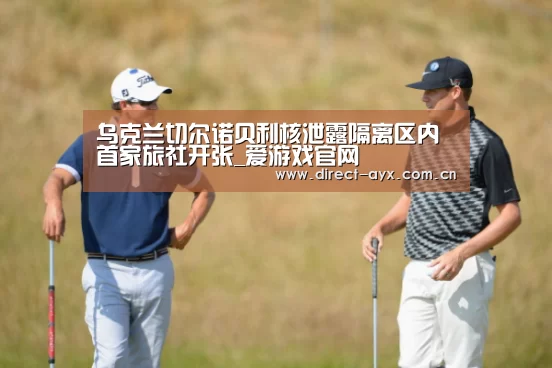乌克兰切尔诺贝利核泄露隔离区内首家旅社开张_爱游戏官网(图3) 爱游戏app